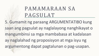 PAMAMARAAN SA
PAGSULAT
5. Gumamit ng paraang ARGUMENTATIBO kung
saan ang pagsulat ay naglalayong nanghikayat o
mangumbinsi sa mga mambabasa at kadalasan
ay naglalahad ng proposisyon at mga isyu ng
argumentong dapat pagtalunan o pag-usapan.
 