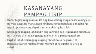 KASANAYANG
PAMPAG-IISIP
– Dapat taglayin ng manunulat ang kakayahang mag-analisa o magsuri
ng mga datos na mahalaga o hindi gaanong mahalaga o maging ng
mga impormasyong dapat isama sa akdang isusulat.
– Kailangang maging lohikal din ang kanyang pag-iisip upang makabuo
ng malinaw at mabisang pagpapaliwanag o pangangatwiran.
– Higit sa lahat, kailangang maging obhetibo sa pagsusuri at
pagpapaliwanag ng mga impormasyon at kaisipang ilalahad sa
sulatin.
 