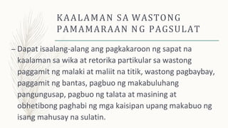 KAALAMAN SA WASTONG
PAMAMARAAN NG PAGSULAT
– Dapat isaalang-alang ang pagkakaroon ng sapat na
kaalaman sa wika at retorika partikular sa wastong
paggamit ng malaki at maliit na titik, wastong pagbaybay,
paggamit ng bantas, pagbuo ng makabuluhang
pangungusap, pagbuo ng talata at masining at
obhetibong paghabi ng mga kaisipan upang makabuo ng
isang mahusay na sulatin.
 