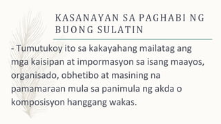 KASANAYAN SA PAGHABI NG
BUONG SULATIN
- Tumutukoy ito sa kakayahang mailatag ang
mga kaisipan at impormasyon sa isang maayos,
organisado, obhetibo at masining na
pamamaraan mula sa panimula ng akda o
komposisyon hanggang wakas.
 
