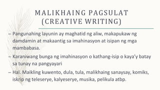 MALIKHAING PAGSULAT
(CREATIVE WRITING)
– Pangunahing layunin ay maghatid ng aliw, makapukaw ng
damdamin at makaantig sa imahinasyon at isipan ng mga
mambabasa.
– Karaniwang bunga ng imahinasyon o kathang-isip o kaya’y batay
sa tunay na pangyayari
– Hal. Maikling kuwento, dula, tula, malikhaing sanaysay, komiks,
iskrip ng teleserye, kalyeserye, musika, pelikula atbp.
 