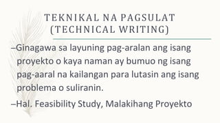TEKNIKAL NA PAGSULAT
(TECHNICAL WRITING)
–Ginagawa sa layuning pag-aralan ang isang
proyekto o kaya naman ay bumuo ng isang
pag-aaral na kailangan para lutasin ang isang
problema o suliranin.
–Hal. Feasibility Study, Malakihang Proyekto
 