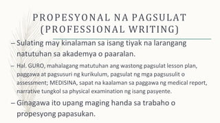 PROPESYONAL NA PAGSULAT
(PROFESSIONAL WRITING)
– Sulating may kinalaman sa isang tiyak na larangang
natutuhan sa akademya o paaralan.
– Hal. GURO, mahalagang matutuhan ang wastong pagsulat lesson plan,
paggawa at pagsusuri ng kurikulum, pagsulat ng mga pagsusulit o
assessment; MEDISINA, sapat na kaalaman sa paggawa ng medical report,
narrative tungkol sa physical examination ng isang pasyente.
– Ginagawa ito upang maging handa sa trabaho o
propesyong papasukan.
 