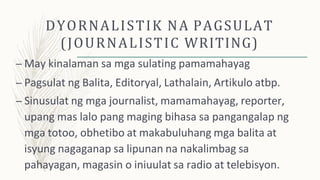 DYORNALISTIK NA PAGSULAT
(JOURNALISTIC WRITING)
– May kinalaman sa mga sulating pamamahayag
– Pagsulat ng Balita, Editoryal, Lathalain, Artikulo atbp.
– Sinusulat ng mga journalist, mamamahayag, reporter,
upang mas lalo pang maging bihasa sa pangangalap ng
mga totoo, obhetibo at makabuluhang mga balita at
isyung nagaganap sa lipunan na nakalimbag sa
pahayagan, magasin o iniuulat sa radio at telebisyon.
 