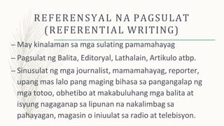 REFERENSYAL NA PAGSULAT
(REFERENTIAL WRITING)
– May kinalaman sa mga sulating pamamahayag
– Pagsulat ng Balita, Editoryal, Lathalain, Artikulo atbp.
– Sinusulat ng mga journalist, mamamahayag, reporter,
upang mas lalo pang maging bihasa sa pangangalap ng
mga totoo, obhetibo at makabuluhang mga balita at
isyung nagaganap sa lipunan na nakalimbag sa
pahayagan, magasin o iniuulat sa radio at telebisyon.
 