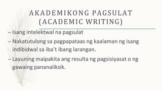 AKADEMIKONG PAGSULAT
(ACADEMIC WRITING)
– Isang intelektwal na pagsulat
– Nakatutulong sa pagpapataas ng kaalaman ng isang
indibidwal sa iba’t ibang larangan.
– Layuning maipakita ang resulta ng pagsisiyasat o ng
gawaing pananaliksik.
 