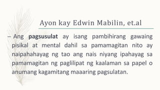 Ayon kay Edwin Mabilin, et.al
– Ang pagsusulat ay isang pambihirang gawaing
pisikal at mental dahil sa pamamagitan nito ay
naipahahayag ng tao ang nais niyang ipahayag sa
pamamagitan ng paglilipat ng kaalaman sa papel o
anumang kagamitang maaaring pagsulatan.
 