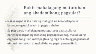 Bakit mahalagang matutuhan
ang akademikong pagsulat?
– Nakaaangat sa iba dala ng mahigpit na kompetisyon sa
larangan ng edukasyon at pagtatrabaho.
– Sa pag-aaral, mahalagang masagot ang pagsusulit na
nangangailangan ng masusing pagpapaliwanag, makabuo ng
organisadong ulat, makapagtala ng mga resulta ng pagsusuri at
eksperimentasyon at makalikha ng papel pananaliksik.
 