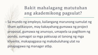 Bakit mahalagang matutuhan
ang akademikong pagsulat?
– Sa mundo ng empleyo, kailangang marunong sumulat ng
liham aplikasyon, may kakayahang gumawa ng project
proposal, gumawa ng anunsyo, umapela sa paglikom ng
pondo, sumagot sa mga pakiusap at tanong ng mga
kliyente, makapagpasa ng makabuluhang ulat na
pinapagawa ng manager atbp.
 