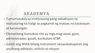 AKADEMYA
– Tumumutukoy sa institusyong pang-eduaksyon na
maituturing na haligi sa pagkamit ng mataas na kasanayan
at karunungan.
– Elementong bumubuo rito ay mga mag-aaral, guro,
administrador, gusali, kurikulum ATBP.
– Gamit ang WIKA bilang instrument naisasakatuparan ang
anumang adhikain, mithiin at misyon
 