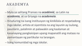 AKADEMYA
– Mula sa salitang Pranses na académié, sa Latin na
academia, at sa Griyego na academeia.
– Itinuturing na isang institusyon ng kinikilala at respetadong
mga iskolar, artista at siyentista na ang layunin ay isulong,
paunlarin, palalimin at palawakin ang kaalaman at
kasanayang pangkaisipan upang mapanatili ang mataas na
pamantayan ng partikular na larangan.
– Isang komunidad ng mga iskolar.
 