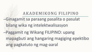 AKADEMIKONG FILIPINO
–Ginagamit sa paraang pasalita o pasulat
bilang wika ng intelektwalisasyon
–Paggamit ng Wikang FILIPINO: upang
mapagbuti ang hangaring magiging epektibo
ang pagkatuto ng mag-aaral
 