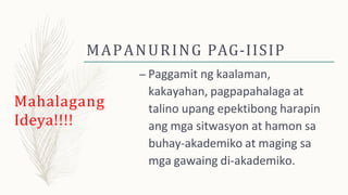 MAPANURING PAG-IISIP
– Paggamit ng kaalaman,
kakayahan, pagpapahalaga at
talino upang epektibong harapin
ang mga sitwasyon at hamon sa
buhay-akademiko at maging sa
mga gawaing di-akademiko.
Mahalagang
Ideya!!!!
 