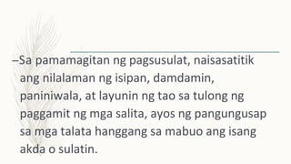 –Sa pamamagitan ng pagsusulat, naisasatitik
ang nilalaman ng isipan, damdamin,
paniniwala, at layunin ng tao sa tulong ng
paggamit ng mga salita, ayos ng pangungusap
sa mga talata hanggang sa mabuo ang isang
akda o sulatin.
 