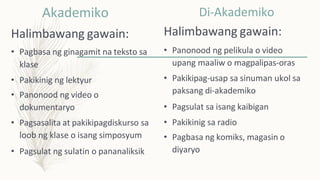 Akademiko
Halimbawang gawain:
• Pagbasa ng ginagamit na teksto sa
klase
• Pakikinig ng lektyur
• Panonood ng video o
dokumentaryo
• Pagsasalita at pakikipagdiskurso sa
loob ng klase o isang simposyum
• Pagsulat ng sulatin o pananaliksik
Di-Akademiko
Halimbawang gawain:
• Panonood ng pelikula o video
upang maaliw o magpalipas-oras
• Pakikipag-usap sa sinuman ukol sa
paksang di-akademiko
• Pagsulat sa isang kaibigan
• Pakikinig sa radio
• Pagbasa ng komiks, magasin o
diyaryo
 