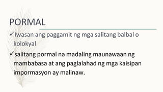 PORMAL
Iwasan ang paggamit ng mga salitang balbal o
kolokyal
salitang pormal na madaling maunawaan ng
mambabasa at ang paglalahad ng mga kaisipan
impormasyon ay malinaw.
 