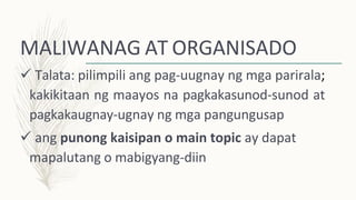 MALIWANAG AT ORGANISADO
 Talata: pilimpili ang pag-uugnay ng mga parirala;
kakikitaan ng maayos na pagkakasunod-sunod at
pagkakaugnay-ugnay ng mga pangungusap
 ang punong kaisipan o main topic ay dapat
mapalutang o mabigyang-diin
 