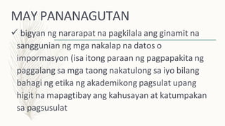 MAY PANANAGUTAN
 bigyan ng nararapat na pagkilala ang ginamit na
sanggunian ng mga nakalap na datos o
impormasyon (isa itong paraan ng pagpapakita ng
paggalang sa mga taong nakatulong sa iyo bilang
bahagi ng etika ng akademikong pagsulat upang
higit na mapagtibay ang kahusayan at katumpakan
sa pagsusulat
 