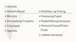 Abstrak
Sintesis/Buod
Bionote
Panukalang Proyekto
Talumpati
Agenda
Katitikan ng Pulong
Posisyong Papel
Replektibong Sanaysay
Pictorial Essay/Photo
Essay
Lakbay-Sanaysay
 