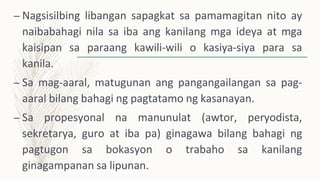– Nagsisilbing libangan sapagkat sa pamamagitan nito ay
naibabahagi nila sa iba ang kanilang mga ideya at mga
kaisipan sa paraang kawili-wili o kasiya-siya para sa
kanila.
– Sa mag-aaral, matugunan ang pangangailangan sa pag-
aaral bilang bahagi ng pagtatamo ng kasanayan.
– Sa propesyonal na manunulat (awtor, peryodista,
sekretarya, guro at iba pa) ginagawa bilang bahagi ng
pagtugon sa bokasyon o trabaho sa kanilang
ginagampanan sa lipunan.
 