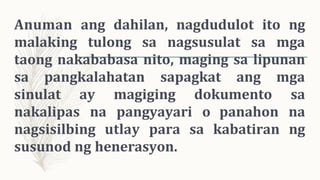 Anuman ang dahilan, nagdudulot ito ng
malaking tulong sa nagsusulat sa mga
taong nakababasa nito, maging sa lipunan
sa pangkalahatan sapagkat ang mga
sinulat ay magiging dokumento sa
nakalipas na pangyayari o panahon na
nagsisilbing utlay para sa kabatiran ng
susunod ng henerasyon.
 