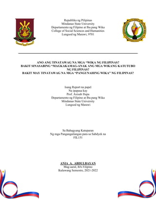 Republika ng Pilipinas
Mindanao State University
Departamento ng Filipino at Iba pang Wika
College of Social Sciences and Humanities
Lungsod ng Marawi, 9701
ANO ANG TINATAWAG NA MGA “WIKA NG FILIPINAS?
BAKIT SINASABING “MAGKAKAMAG-ANAK ANG MGA WIKANG KATUTUBO
NG FILIPINAS?
BAKIT MAY TINATAWAG NA MGA “PANGUNAHING WIKA” NG FILIPINAS?
Isang Report na papel
Na ipapasa kay
Prof. Asisah Ilupa
Departamento ng Filipino at Iba pang Wika
Mindanao State University
Lungsod ng Marawi
Sa Bahagyang Katuparan
Ng mga Pangangailangan para sa Sabdyek na
FIL151
ANIA A. ABDULBAYAN
Mag-aaral, BA Filipino
Ikalawang Semestre, 2021-2022
 