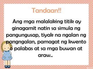 Tandaan!!
Ang mga malalaking titik ay
ginagamit natin sa simula ng
pangungusap, tiyak na ngalan ng
pangngalan, pamagat ng kwento
o palabas at sa mga buwan at
araw..

 
