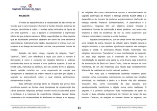 as religiões têm como característica comum o reconhecimento do
            RELIGIÃO                                                          sagrado (definição do filósofo e teólogo alemão Rudolf Otto) e a
                                                                              dependência do homem de poderes supramundanos (definição do
            O medo do desconhecido e a necessidade de dar sentido ao          teólogo alemão Friedrich Schleiermacher). A observância e a
mundo que o cerca levaram o homem a fundar diversos sistemas de               experiência    religiosas    têm   por   objetivo    prestar   tributos   e
crenças, cerimônias e cultos -- muitas vezes centrados na figura de           estabelecer formas de submissão a esses poderes, nos quais está
um ente supremo -- que o ajudam a compreender o significado                   implícita a idéia da existência de ser ou seres superiores que
último de sua própria natureza. Mitos, superstições ou ritos mágicos          criaram e controlam o cosmos e a vida humana.
que as sociedades primitivas teceram em torno de uma existência                       Aquelas características, que de certa forma não distinguem
sobrenatural, inatingível pela razão, equivaleram à crença num ser            uma religião de outra, levaram ao debate sobre religião natural e
superior e ao desejo de comunhão com ele, nas primeiras formas de             religião revelada, o que recebeu significação especial nas teologias
religião.                                                                     judaica e cristã. O americano Mircea Éliade, historiador das
            Religião (do latim religio, cognato de religare, "ligar",         religiões, denominou "hierofania" a essa manifestação do sagrado,
"apertar", "atar", com referência a laços que unam o homem à                  ou seja, algo sagrado que é mostrado ao homem. Seja a
divindade) é como o conjunto de relações teóricas e práticas                  manifestação do sagrado uma pedra ou uma árvore, seja a doutrina
estabelecidas entre os homens e uma potência superior, à qual se              da encarnação de Deus em Jesus Cristo, trata-se sempre de uma
rende culto, individual ou coletivo, por seu caráter divino e sagrado.        hierofania, de um ato misterioso que revela algo completamente
Assim, religião constitui um corpo organizado de crenças que                  diferente da realidade do mundo natural, profano.
ultrapassam a realidade da ordem natural e que tem por objeto o                       Por mais que a mentalidade ocidental moderna possa
sagrado     ou   sobrenatural,   sobre o qual   elabora   sentimentos,        repudiar certas expressões rudimentares ou exóticas das religiões
pensamentos e ações.                                                          primitivas, na realidade a pedra e a árvore não são adoradas
            Essa definição abrange tanto as religiões dos povos ditos         enquanto      tais,   como    expressões    de      algo   sagrado,   que
primitivos quanto as formas mais complexas de organização dos                 paradoxalmente transforma o objeto numa outra realidade. O
vários sistemas religiosos, embora variem muito os conceitos sobre            sagrado e o profano configuram duas modalidades de estar no
o conteúdo e a natureza da experiência religiosa. Apesar dessa                mundo e duas atitudes existenciais do homem ao longo de sua
variedade e da universalidade do fenômeno no tempo e no espaço,               história. Contudo, as reações do homem frente ao sagrado, em




 INTRODUÇÃO AO PENSAMENTO FILOSÓFICO                                     21                                            JOSÉ AUGUSTO FIORIN (ORG.)
 