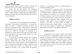 diferentes contextos históricos, não são uniformes e expressam um              naturais ou a necessidade de obter seus benefícios impeliu-o a
fenômeno cultural e social complexo, apesar da base comum.                     render-lhes veneração e culto.
         Embora     não   seja   fácil   elaborar   uma   classificação                O fetichismo e o totemismo podem ser considerados
sistemática das religiões, pode-se agrupá-las em duas categorias               variantes do animismo. O fetichismo refere-se à denominação que
amplas: religiões primitivas e religiões superiores. Nessa divisão, o          os portugueses deram à religião dos negros da África ocidental e
qualificativo superior refere-se ao desenvolvimento cultural e não ao          que se ampliou até confundir-se com o animismo. Consiste na
nível de religiosidade.                                                        veneração a objetos aos quais se atribuem poderes sobrenaturais
                                                                               ou que são possuídos por um espírito. Mais que uma religião, o
         Religiões primitivas                                                  totemismo seria um sistema de crenças e práticas culturais que
                                                                               estabelece relação especial entre um indivíduo ou grupo de
         A importância do culto aos antepassados levou filósofos e             indivíduos e um animal -- às vezes também um vegetal, um
historiadores -- como Evêmero, no século IV a.C. -- a considerá-lo a           fenômeno natural ou algum objeto material -- ao qual se rende
origem da religião. As sepulturas paleolíticas corroboram essa                 algum tipo de culto e respeito e em relação ao qual se estabelecem
opinião, pois comprovam já haver, naquele período, a crença numa               determinadas proibições (uso como alimento, contato etc.).
vida depois da morte e no poder ou influência dos antepassados
sobre a vida cotidiana do clã familiar. Os integrantes do clã                          Religiões superiores
obrigavam-se a praticar ritos em homenagem a seus defuntos pelo
temor a represálias ou pelo desejo de obter benefícios ou, ainda,                      À medida que o homem passou a organizar sua existência
por considerá-los divinizados.                                                 numa base racional, a multiplicidade de poderes divinos e sobre-
         No século XIX, os estudos realizados pelo antropólogo                 humanos do primitivo animismo não conseguiu mais satisfazer a
britânico Edward Burnett Tylor deram origem ao conceito de                     necessidade de estabelecer uma relação coerente com as múltiplas
animismo, aplicado desde então a todas as religiões primitivas.                forças espirituais que povoavam o universo. Surgiram assim as
Tylor sustentou que o homem primitivo, a partir da experiência do              religiões politeístas, panteístas, deístas e monoteístas, expressões
sonho e do fenômeno da respiração, concebeu a existência de uma                das condições sociais e culturais de cada época e das características
alma ou princípio vital imaterial que habitava todos os seres                  dos povos em que surgiram.
dotados de movimento e vida. O temor diante dos fenômenos




 INTRODUÇÃO AO PENSAMENTO FILOSÓFICO                                      22                                        JOSÉ AUGUSTO FIORIN (ORG.)
 