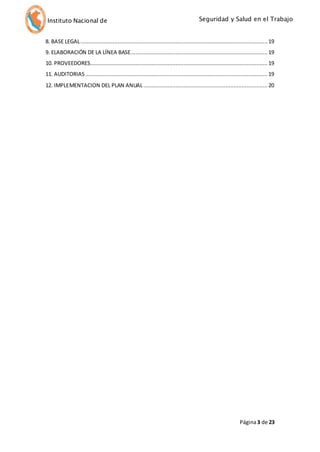 Seguridad y Salud en el Trabajo 
Instituto Nacional de 
Defensa Civil 
8. BASE LEGAL .................................................................................................................... 19 
9. ELABORACIÓN DE LA LÍNEA BASE..................................................................................... 19 
10. PROVEEDORES .............................................................................................................. 19 
11. AUDITORIAS ................................................................................................................. 19 
12. IMPLEMENTACION DEL PLAN ANUAL ............................................................................. 20 
Página 3 de 23 
 