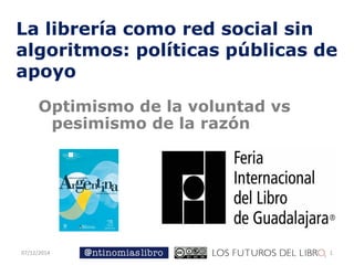 07/12/2014 
1 
La librería como red social sin algoritmos: políticas públicas de apoyo 
Optimismo de la voluntad vs pesimismo de la razón  
