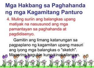 Mga Hakbang sa Paghahanda
ng mga Kagamitang Panturo
4. Muling suriin ang balangkas upang
matiyak na nasusunod ang mga
pamantayan sa paghahanda at
pagdidisenyo.
Gamitin ang limang katanungan sa
pagpaplano ng kagamitan upang masuri
ang iyong mga balangkas o "sketch".
Maaaring baguhin kung kinakailangan.

 