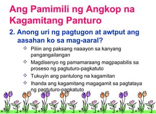 Ang Pamimili ng Angkop na
Kagamitang Panturo
2. Anong uri ng pagtugon at awtput ang
aasahan ko sa mag-aaral?
 Piliin ang paksang naaayon sa kanyang
pangangailangan
 Magdisenyo ng pamamaraang magpapabilis sa
proseso ng pagtuturo-pagkatuto
 Tukuyin ang pantulong na kagamitan
 Ihanda ang kagamitang magagamit sa pagtataya
ng pagtuturo-pagkatuto

 