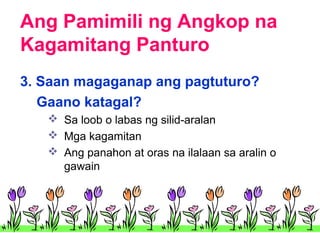 Ang Pamimili ng Angkop na
Kagamitang Panturo
3. Saan magaganap ang pagtuturo?
Gaano katagal?
 Sa loob o labas ng silid-aralan
 Mga kagamitan
 Ang panahon at oras na ilalaan sa aralin o
gawain

 