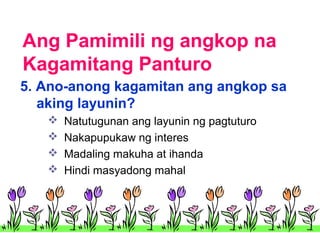Ang Pamimili ng angkop na
Kagamitang Panturo
5. Ano-anong kagamitan ang angkop sa
aking layunin?





Natutugunan ang layunin ng pagtuturo
Nakapupukaw ng interes
Madaling makuha at ihanda
Hindi masyadong mahal

 