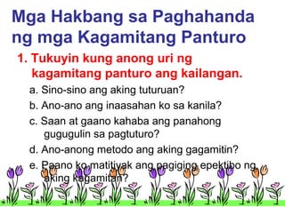 Mga Hakbang sa Paghahanda
ng mga Kagamitang Panturo
1. Tukuyin kung anong uri ng
kagamitang panturo ang kailangan.
a. Sino-sino ang aking tuturuan?
b. Ano-ano ang inaasahan ko sa kanila?
c. Saan at gaano kahaba ang panahong
gugugulin sa pagtuturo?
d. Ano-anong metodo ang aking gagamitin?
e. Paano ko matitiyak ang pagiging epektibo ng
aking kagamitan?

 