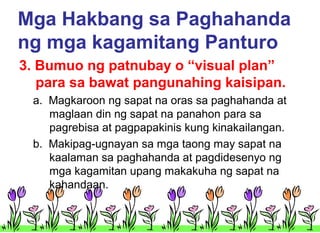 Mga Hakbang sa Paghahanda
ng mga kagamitang Panturo
3. Bumuo ng patnubay o “visual plan”
para sa bawat pangunahing kaisipan.
a. Magkaroon ng sapat na oras sa paghahanda at
maglaan din ng sapat na panahon para sa
pagrebisa at pagpapakinis kung kinakailangan.
b. Makipag-ugnayan sa mga taong may sapat na
kaalaman sa paghahanda at pagdidesenyo ng
mga kagamitan upang makakuha ng sapat na
kahandaan.

 