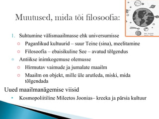 Suhtumine välismaailmasse ehk universumisse Paganlikud kultuurid – suur Teine (sina), meelitamine Filosoofia – ebaisikuline See – avatud tõlgendus Antiikse inimkogemuse olemusse Hirmutav vaimude ja jumalate maailm Maailm on objekt, mille üle arutleda, miski, mida tõlgendada Uued maailmanägemise viisid Kosmopoliitiline Mileetos Joonias– kreeka ja pärsia kultuur 