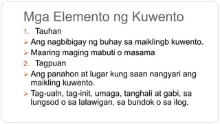 Mga Elemento ng Kuwento
1. Tauhan
 Ang nagbibigay ng buhay sa maiklingb kuwento.
 Maaring maging mabuti o masama
2. Tagpuan
 Ang panahon at lugar kung saan nangyari ang
maikling kuwento.
 Tag-ualn, tag-init, umaga, tanghali at gabi, sa
lungsod o sa lalawigan, sa bundok o sa ilog.
 