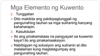 Mga Elemento ng Kuwento
2. Tunggalian
 Dito makikita ang pakikipagtunggali ng
pangunahing tauhan sa mga suliraning kanyang
kahaharapin.
3. Kasukdulan
 Ito ang pinakamataas na pangyayari sa kuwento
kaya’t ito ang pinakamaaksiyon.
 Nabibigyan ng solusiyon ang suliranin at dito
malalaman kung magtatagumpay ang
pangunahing tauhan.
 