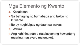 Mga Elemento ng Kwento
4. Kakalasan
 Sa bahaging ito bumababa ang takbo ng
kuwento.
 Ito ay nagbibigay ng daan sa wakas.
5. Wakas
 Ang kahihinatnan o resolusyon ng kuwentong
maaring masaya o malungkot.
 