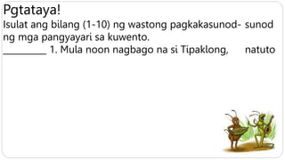 Pgtataya!
Isulat ang bilang (1-10) ng wastong pagkakasunod- sunod
ng mga pangyayari sa kuwento.
__________ 1. Mula noon nagbago na si Tipaklong, natuto
 