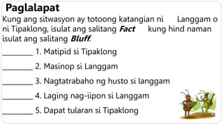 Paglalapat
Kung ang sitwasyon ay totoong katangian ni Langgam o
ni Tipaklong, isulat ang salitang Fact kung hind naman
isulat ang salitang Bluff.
_________ 1. Matipid si Tipaklong
_________ 2. Masinop si Langgam
_________ 3. Nagtatrabaho ng husto si langgam
_________ 4. Laging nag-iipon si Langgam
_________ 5. Dapat tularan si Tipaklong
 