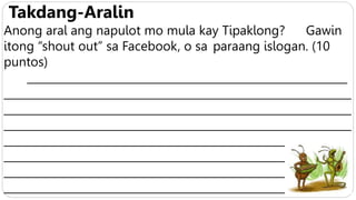 Takdang-Aralin
Anong aral ang napulot mo mula kay Tipaklong? Gawin
itong “shout out” sa Facebook, o sa paraang islogan. (10
puntos)
___________________________________________________________
________________________________________________________________
________________________________________________________________
________________________________________________________________
________________________________________________________________
________________________________________________________________
________________________________________________________________
________________________________________________________________
 