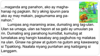 …maganda ang panahon, ako ay magha-
hanap ng pagkain. Ito’y aking iipunin para
ako ay may makain, pagsumama ang pa-
nahon.”
Lumipas ang maraming araw, dumating ang tag-ulan.
Ulan sa umaga, ulan sa hapon at sa gabi ay umuulan pa
rin. Dumating ang panahong kumidlat, kumulog at
lumalakas ang hangin kasabay ang pagbuhos ng malakas
na ulan. Ginaw na ginaw at gutom na gutom ang kawawang
si Tipaklong. Naalala niyang puntahan ang kaibigang si
Langgam.
 