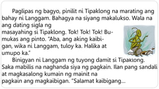 Paglipas ng bagyo, pinilit ni Tipaklong na marating ang
bahay ni Langgam. Bahagya na siyang makalukso. Wala na
ang dating sigla ng
masayahing si Tipaklong. Tok! Tok! Tok! Bu-
mukas ang pinto. “Aba, ang aking kaibi-
gan, wika ni Langgam, tuloy ka. Halika at
umupo ka.”
Binigyan ni Langgam ng tuyong damit si Tipaklong.
Saka mabilis na naghanda siya ng pagkain. Ilan pang sandali
at magkasalong kumain ng mainit na
pagkain ang magkaibigan. “Salamat kaibigang…
 