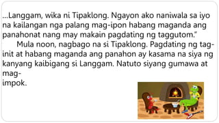 …Langgam, wika ni Tipaklong. Ngayon ako naniwala sa iyo
na kailangan nga palang mag-ipon habang maganda ang
panahonat nang may makain pagdating ng taggutom.”
Mula noon, nagbago na si Tipaklong. Pagdating ng tag-
init at habang maganda ang panahon ay kasama na siya ng
kanyang kaibigang si Langgam. Natuto siyang gumawa at
mag-
impok.
 