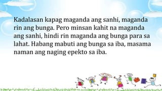 Kadalasan kapag maganda ang sanhi, maganda
rin ang bunga. Pero minsan kahit na maganda
ang sanhi, hindi rin maganda ang bunga para sa
lahat. Habang mabuti ang bunga sa iba, masama
naman ang naging epekto sa iba.
 