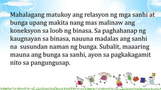 Mahalagang matukoy ang relasyon ng mga sanhi at
bunga upang makita nang mas malinaw ang
koneksyon sa loob ng binasa. Sa paghahanap ng
kaugnayan sa binasa, nauuna madalas ang sanhi
na susundan naman ng bunga. Subalit, maaaring
mauna ang bunga sa sanhi, ayon sa pagkakagamit
nito sa pangungusap.
 