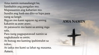 AMA NAMIN
Ama namin sumasalangit ka,
Sambahin ang pangalan mo.
Mapasaamin ang kaharian mo.
Sundin ang loob mo dito sa lupa para
nang sa langit.
Bigyan mo kami ngayon ng aming
kakanin sa araw araw;
At patawarin mo kami sa aming mga
sala,
Para nang pagpapatawad namin sa
nagkakasala sa amin;
At huwag mo kaming ipahintulot sa
tukso,
At iadya mo kami sa lahat ng masama.
Amen.
 